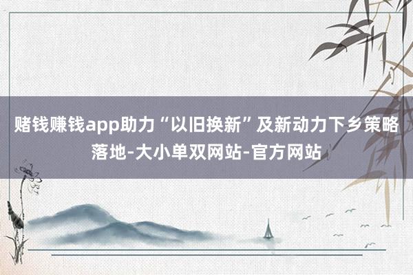 赌钱赚钱app助力“以旧换新”及新动力下乡策略落地-大小单双网站-官方网站