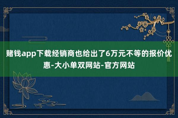 赌钱app下载经销商也给出了6万元不等的报价优惠-大小单双网站-官方网站