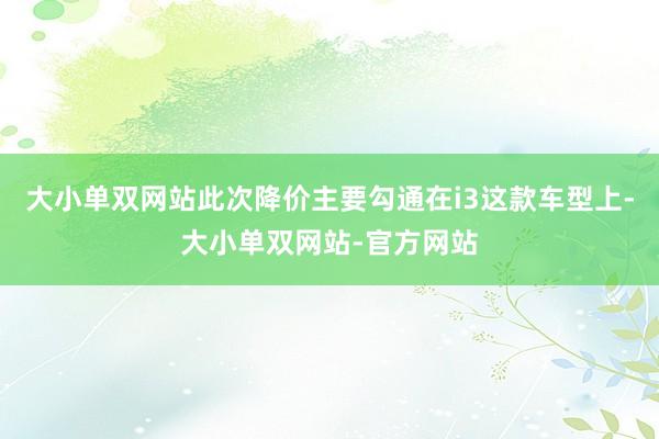 大小单双网站此次降价主要勾通在i3这款车型上-大小单双网站-官方网站