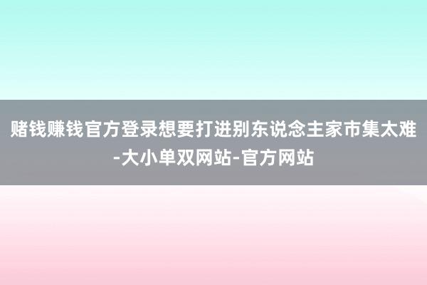 赌钱赚钱官方登录想要打进别东说念主家市集太难-大小单双网站-官方网站