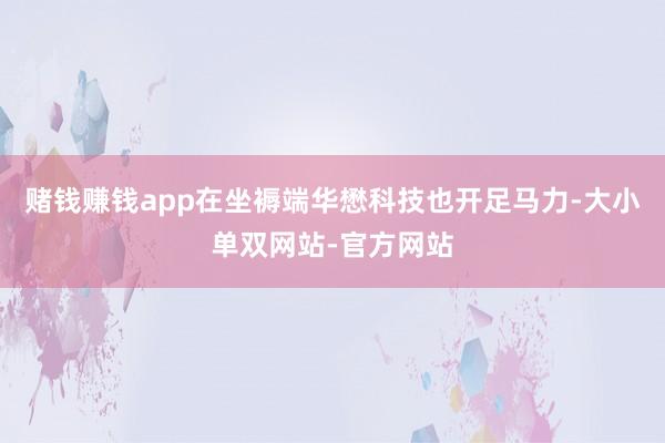 赌钱赚钱app在坐褥端华懋科技也开足马力-大小单双网站-官方网站