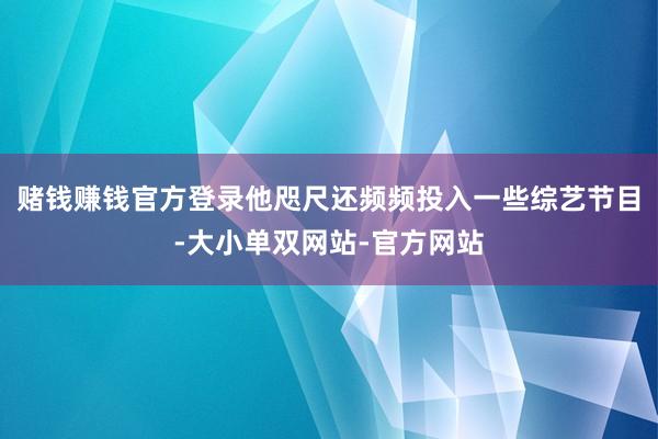 赌钱赚钱官方登录他咫尺还频频投入一些综艺节目-大小单双网站-官方网站