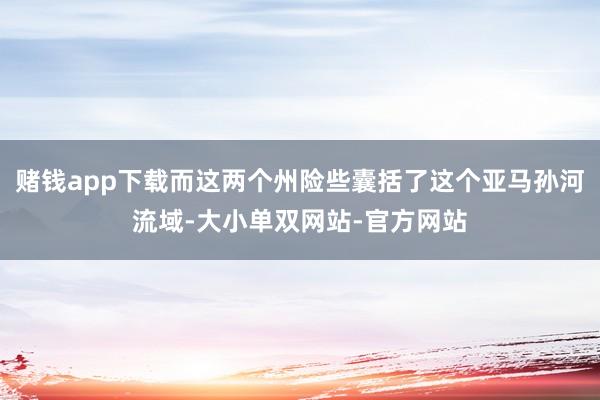 赌钱app下载而这两个州险些囊括了这个亚马孙河流域-大小单双网站-官方网站