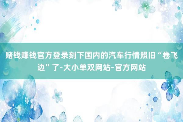 赌钱赚钱官方登录刻下国内的汽车行情照旧“卷飞边”了-大小单双网站-官方网站