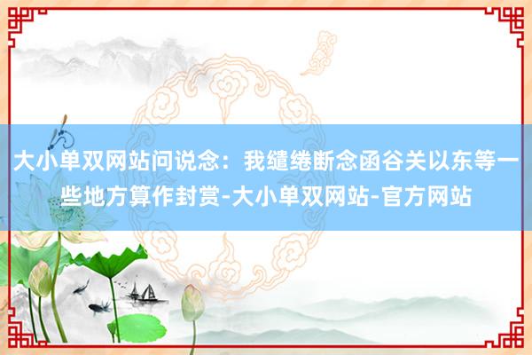 大小单双网站问说念：我缱绻断念函谷关以东等一些地方算作封赏-大小单双网站-官方网站