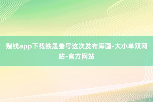 赌钱app下载铁晟叁号这次发布筹画-大小单双网站-官方网站