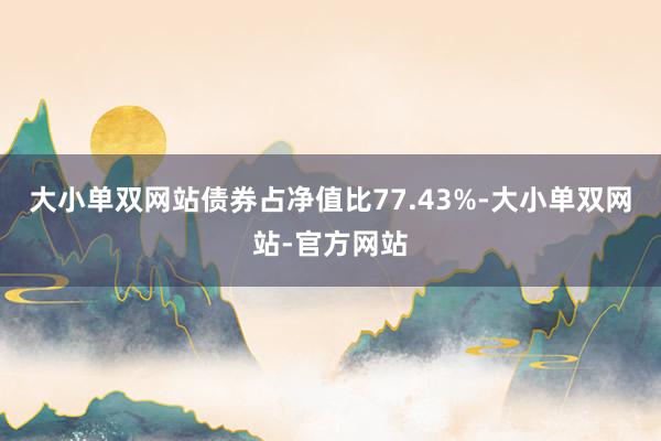 大小单双网站债券占净值比77.43%-大小单双网站-官方网站