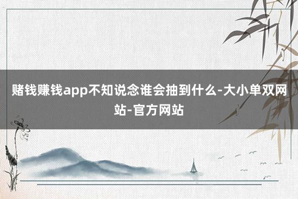 赌钱赚钱app不知说念谁会抽到什么-大小单双网站-官方网站