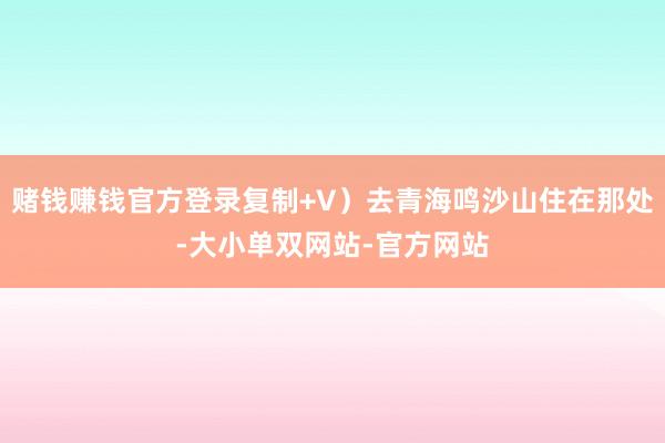 赌钱赚钱官方登录复制+V）去青海鸣沙山住在那处-大小单双网站-官方网站