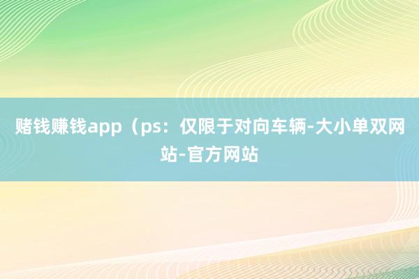 赌钱赚钱app（ps：仅限于对向车辆-大小单双网站-官方网站