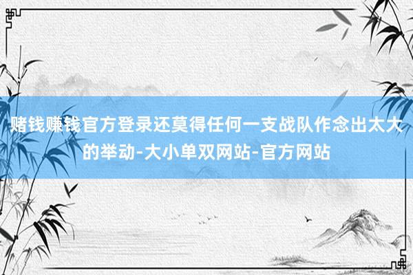 赌钱赚钱官方登录还莫得任何一支战队作念出太大的举动-大小单双网站-官方网站