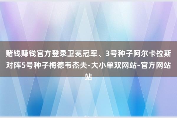 赌钱赚钱官方登录卫冕冠军、3号种子阿尔卡拉斯对阵5号种子梅德韦杰夫-大小单双网站-官方网站