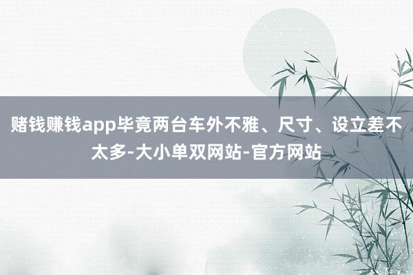 赌钱赚钱app毕竟两台车外不雅、尺寸、设立差不太多-大小单双网站-官方网站