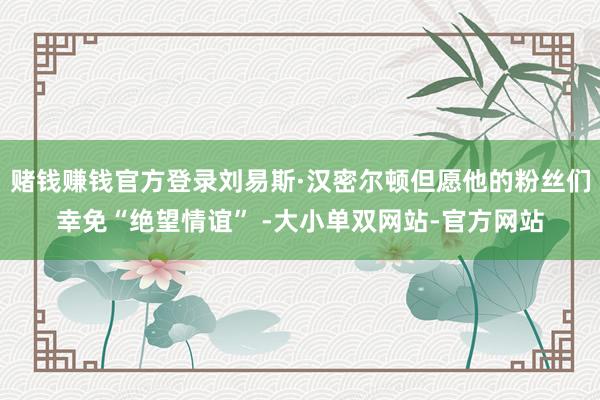 赌钱赚钱官方登录刘易斯·汉密尔顿但愿他的粉丝们幸免“绝望情谊” -大小单双网站-官方网站