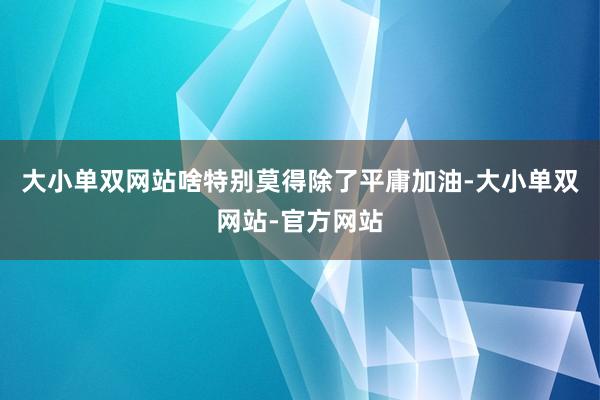 大小单双网站啥特别莫得除了平庸加油-大小单双网站-官方网站