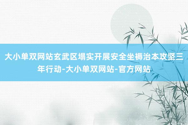 大小单双网站玄武区塌实开展安全坐褥治本攻坚三年行动-大小单双网站-官方网站