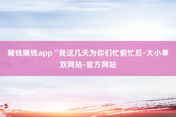 赌钱赚钱app“我这几天为你们忙前忙后-大小单双网站-官方网站