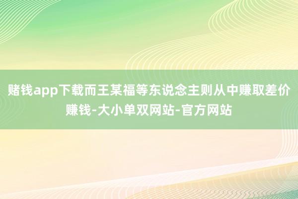 赌钱app下载而王某福等东说念主则从中赚取差价赚钱-大小单双网站-官方网站