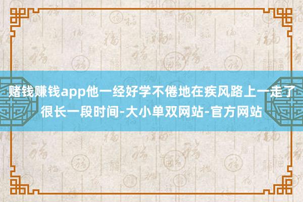 赌钱赚钱app他一经好学不倦地在疾风路上一走了很长一段时间-大小单双网站-官方网站