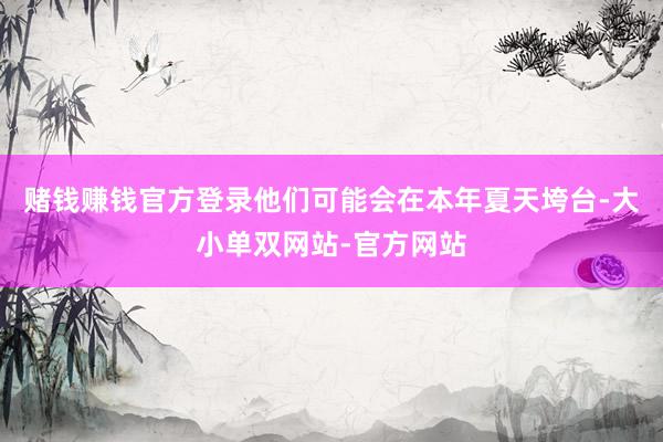 赌钱赚钱官方登录他们可能会在本年夏天垮台-大小单双网站-官方网站