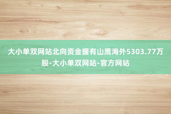 大小单双网站北向资金握有山鹰海外5303.77万股-大小单双网站-官方网站