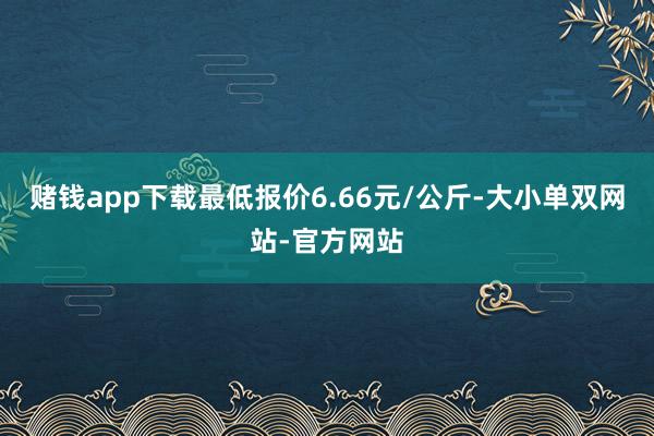 赌钱app下载最低报价6.66元/公斤-大小单双网站-官方网站