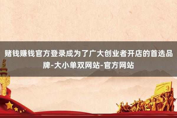 赌钱赚钱官方登录成为了广大创业者开店的首选品牌-大小单双网站-官方网站