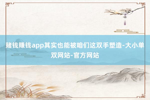 赌钱赚钱app其实也能被咱们这双手塑造-大小单双网站-官方网站