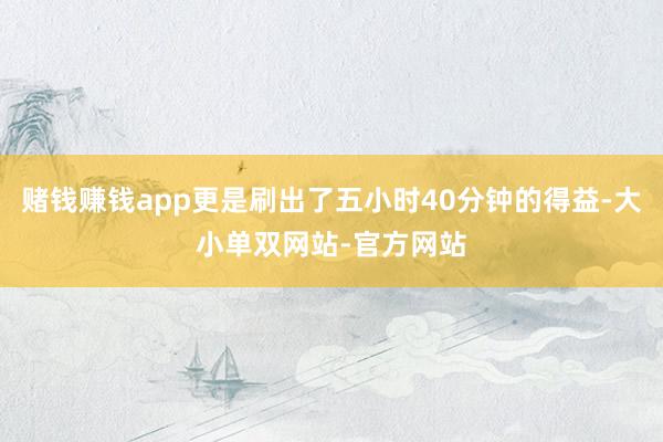 赌钱赚钱app更是刷出了五小时40分钟的得益-大小单双网站-官方网站