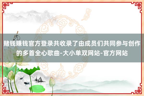 赌钱赚钱官方登录共收录了由成员们共同参与创作的多首全心歌曲-大小单双网站-官方网站