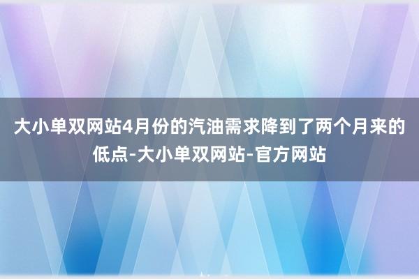 大小单双网站4月份的汽油需求降到了两个月来的低点-大小单双网站-官方网站