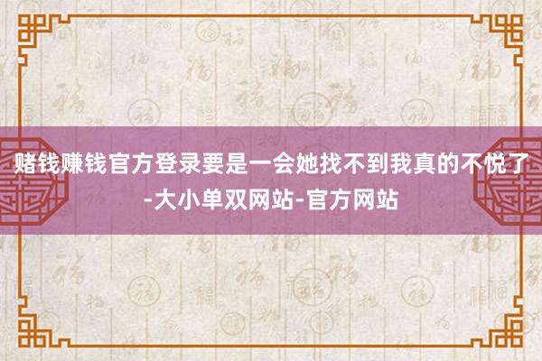 赌钱赚钱官方登录要是一会她找不到我真的不悦了-大小单双网站-官方网站