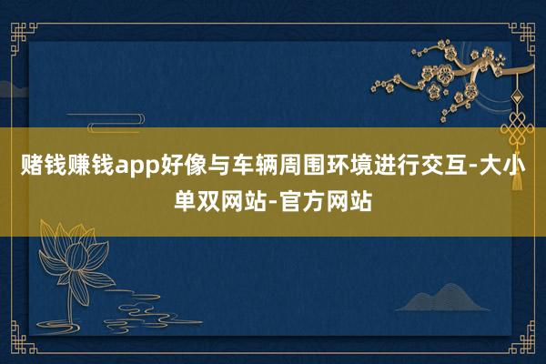 赌钱赚钱app好像与车辆周围环境进行交互-大小单双网站-官方