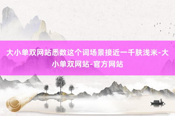 大小单双网站悉数这个词场景接近一千肤浅米-大小单双网站-官方网站