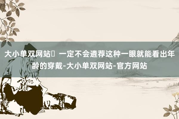 大小单双网站‌一定不会遴荐这种一眼就能看出年龄的穿戴-大小单双网站-官方网站