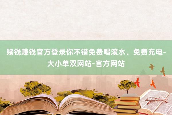 赌钱赚钱官方登录你不错免费喝滚水、免费充电-大小单双网站-官方网站