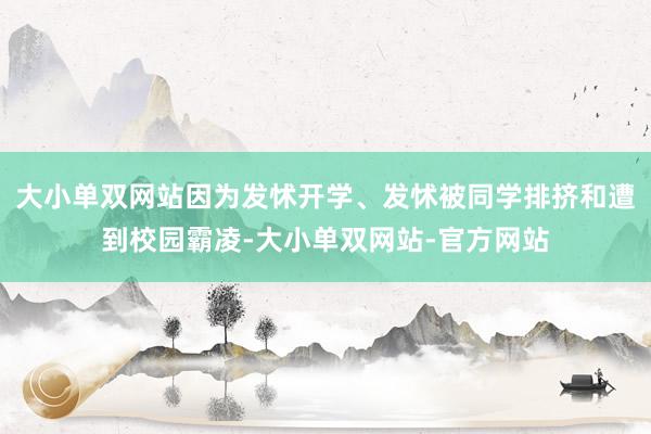 大小单双网站因为发怵开学、发怵被同学排挤和遭到校园霸凌-大小单双网站-官方网站