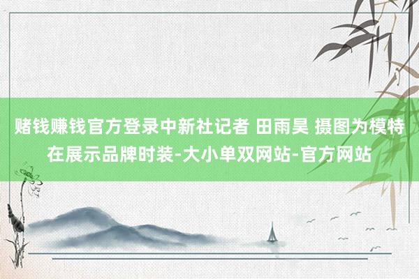 赌钱赚钱官方登录中新社记者 田雨昊 摄图为模特在展示品牌时装-大小单双网站-官方网站