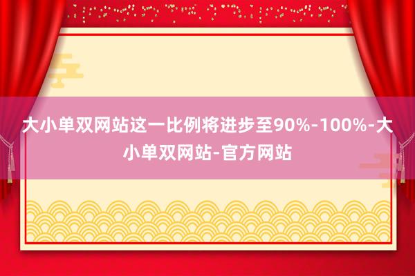 大小单双网站这一比例将进步至90%-100%-大小单双网站-官方网站