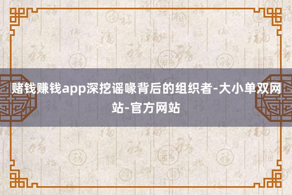 赌钱赚钱app深挖谣喙背后的组织者-大小单双网站-官方网站