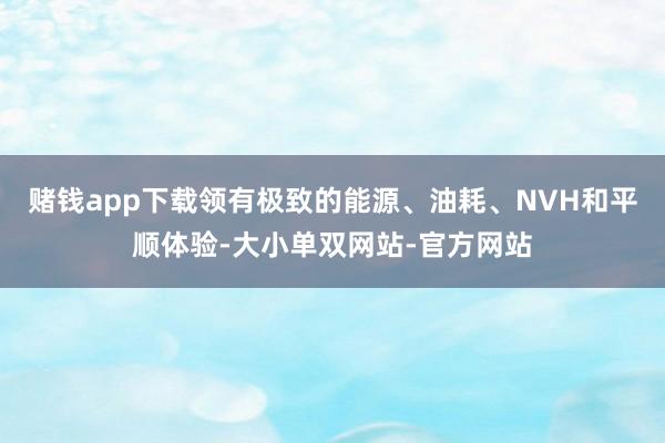 赌钱app下载领有极致的能源、油耗、NVH和平顺体验-大小单双网站-官方网站