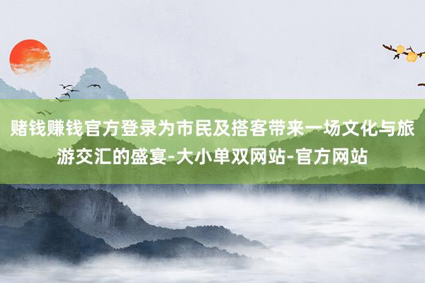 赌钱赚钱官方登录为市民及搭客带来一场文化与旅游交汇的盛宴-大小单双网站-官方网站