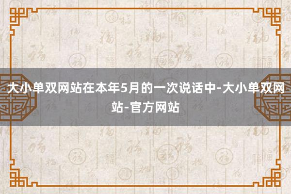 大小单双网站在本年5月的一次说话中-大小单双网站-官方网站