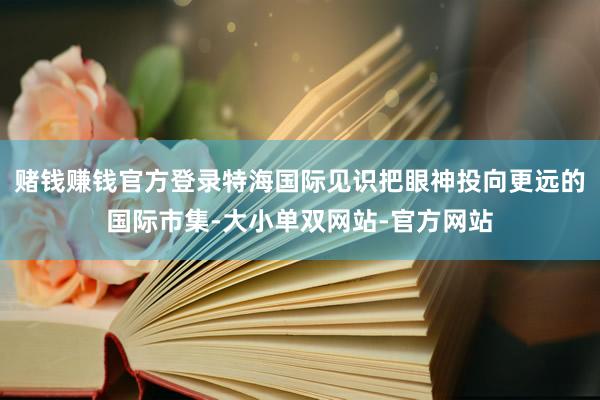 赌钱赚钱官方登录特海国际见识把眼神投向更远的国际市集-大小单双网站-官方网站