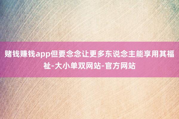 赌钱赚钱app但要念念让更多东说念主能享用其福祉-大小单双网