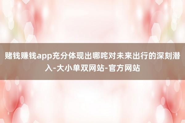 赌钱赚钱app充分体现出哪咤对未来出行的深刻潜入-大小单双网