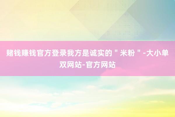 赌钱赚钱官方登录我方是诚实的＂米粉＂-大小单双网站-官方网站