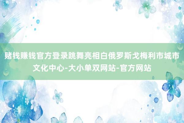 赌钱赚钱官方登录跳舞亮相白俄罗斯戈梅利市城市文化中心-大小单双网站-官方网站