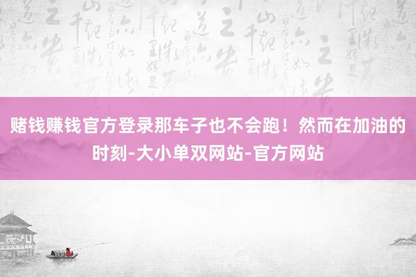 赌钱赚钱官方登录那车子也不会跑！然而在加油的时刻-大小单双网