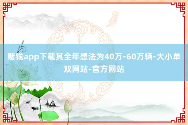 赌钱app下载其全年想法为40万-60万辆-大小单双网站-官